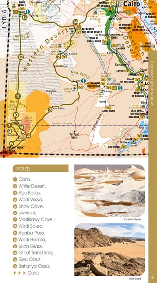 a sio                                                                                             1
            S i wa                     AMON             Qara Oasis          s                                                        PYRAMIDS
                                                                                                                                                                  Cairo S i n a




                                                                       p r tt
                                      TEMPLE




                                                                    D e Qa
                                                                          e
                                                                                                                                    OF SAQQARA Memphis                                  Ras Sidr
                                                                                                                         Qaro u n Lake
LY B IA
                                           Siwa                                                                                 Fayo u m
                                                                                                                                 Oas i s
                                                                                                                                                      El Fayoum              Za’farana SERABIT
             S i wa                                          Arag
             Oa sis                         13                                                                            Wad i
                                                                                                                        El Rayan                   Beni Suef
                                                                                                                                                                                         EL KHADIM

                                                                                                      14




                                                                                                                                                                                       Gu
                                                                                                                                                                                                            Abu
                                                                                                                                                             ST ANTONY’S              Rudeis




                                                                                                                                                                                         lf
                                                                                                                                                             MONASTERY ST PAUL’S
                                                                                        t       Bawiti          ALEXANDER                                                MONASTERY Ras El




                                                                                                                                                                                            of
                                                                                     er
                                                                                                                THE GREAT TEMPLE
                        at                                                                                                                                                              Gharib




                                                                                                                                                                E a e s e e Riv



                                                                                                                                                                                                            S
                                                                                                                                                                                                                           e
                                                                                es
              T h e G re d                                                                      Bah ar i y ya                      El Minya           BANI HASAN




                                                                                                                                                                                                                       u
                       n                                                                          Oas i s                                             TOMBS




                                                                                                                                                                  D
              Sea Sa                                                                                                  TONA EL
                                                                         D                  i te                    GABAL RUINS




                                                                                                                                                                    st r
                                                                            Whi te        Wh ser t                                          Mallawi                                     MONS
                                                                    n
                                                                                                                                                            TEL EL




                                                                                                                        Abu
                                                                                          De                                                                                         PORPHYRITES
                                                                                                                                                                              r
                                                                           Deser t
                                                                                                                                                           AMARNA




                                                                                                                                                                       e
                                                                                                                                                                             t n
                                                                                                                              oh




                                                                                                                         M
                                                                           Farafra
                                                       er


                                                                            Oasi s        Qasr Farafra                             ar
                                                                                                                                        ik D     Asyut        N
                                                                                                                                             une
                                           12                                        2                                                                                                    MONS




                                                                                                                                                                          il
                                                    st



                                                                                                                                                                                       CLAUDIANUS




                                                                                                                                                                                               WESTERn DESERT GRAnD TOUR
                                                                                                                                                           Sohag
                                            We




                                                                                   Abu Minqar




                                                                                                                                                                                er
                                                                                                                                                           ABYDOS
                                                                                                                                                                                  Qena
                                                                                                 N ew Va                                  Ai n Um m
                                                                                                         lle                                                           DANDARA
                S i l i c c a Va l l e y




                                                                                                                    y                     D abad i b                                     KARNAK
                                                                                                                                                                   VALLEY
                                                                                                      El Qasr
                                                                                                                                                              OF THE KINGS
                                                                                                      Mut
                                                                                                                    AL BAGAWAT                   Al Kharga                               Luxor
                                                                                                                    NECROPOLIS
                                                                                          D akh l a
                                                                        Regenfeld          Oas i s                                               Bulaq
                                                                                                                                                                                        Esna
                                                                                                                                   Kh arg a                                 TEMPLE
                           11                                                                                                       Oas i s                               OF KHNOUM         Edfu
           Gelf K                                                                                                                        Baris                                         Kom Ombo
           Wa d i eb                                                                                                                                Dush
          A b u El                              i                                                                                                                         Sa l uga
                                                                                                                                                                       & G ha za l e
                                                                                 Abu Ballas
                                                                          3
                                                r




          Malik
                                                                                                                                            EZBET DUSH                   SAAD EL-ALI,  Aswa
                                                                                                                                                                        THE HIGH DAM
               10
                                                                                                                                      ute




                                                    Wadi                                                                                                               KALABSHA       PHILAE
                                                                                                                                   Ro




            Mestikawy                               Sou ra
                                                                                                                               ein




              Cave                                                              Tropi c of Cancer
      7 Wadi 9 Wadi
                                                                                                                              rba




                                                                                                                                                                                  Nasser
                                                                                                                         El-A




                     Wissa
      8 Furaq 5                                                                                                                                                                    Lake
                                                                                                Tarfawi
      Memorial
               Peter
                      4                                                                          Well
                                                                                                                                                                                       WADI
                                                                                                                                                                                     EL-SUBUA
                            and Paul
                                                                                                                                                                     AMADA
                                                                                                                                                             Tushka
           6                                                                                                                                                              Qasr
                                                                                                                                                                         Ibram
      UWEINAT MOUNT                                                                                                                                ABU SIMBEL
      1 934 M




                                  ROUTE:

                1                          Cairo,
                2                          White Desert,
                3                          Abu Ballas,
                4                          Wadi Wissa,
                5                          Shaw Cave,
                6                          Uweinat,
                7                          Mestikawy Cave,                                                                                                         The White Desert

                8                          Wadi Soura,
                9                          Aqaba Pass,
               10                          Wadi Hamra,
               11                          Silica Glass,
               12                          Great Sand Sea,
               13                          Siwa Oasis,
               14                          Bahariya Oasis,
                                                 Cairo
                                                                                                                                                                       Wadi Soura            45
 