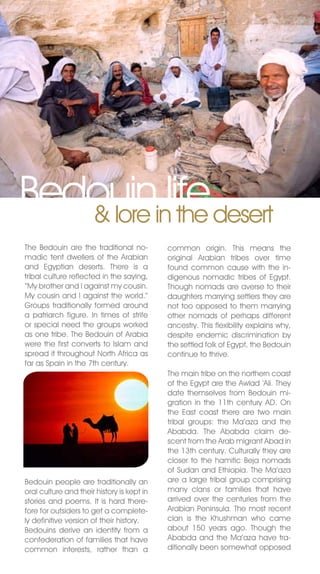 Bedouininlife desert
   & lore the
The Bedouin are the traditional no-         common origin. This means the
madic tent dwellers of the Arabian          original Arabian tribes over time
and Egyptian deserts. There is a            found common cause with the in-
tribal culture reflected in the saying,     digenous nomadic tribes of Egypt.
“My brother and I against my cousin.        Though nomads are averse to their
My cousin and I against the world.”         daughters marrying settlers they are
Groups traditionally formed around          not too opposed to them marrying
a patriarch figure. In times of strife      other nomads of perhaps different
or special need the groups worked           ancestry. This flexibility explains why,
as one tribe. The Bedouin of Arabia         despite endemic discrimination by
were the first converts to Islam and        the settled folk of Egypt, the Bedouin
spread it throughout north Africa as        continue to thrive.
far as Spain in the 7th century.
                                            The main tribe on the northern coast
                                            of the Egypt are the Awlad ‘Ali. They
                                            date themselves from Bedouin mi-
                                            gration in the 11th century AD. On
                                            the East coast there are two main
                                            tribal groups: the Ma’aza and the
                                            Ababda. The Ababda claim de-
                                            scent from the Arab migrant Abad in
                                            the 13th century. Culturally they are
                                            closer to the hamitic Beja nomads
                                            of Sudan and Ethiopia. The Ma’aza
Bedouin people are traditionally an         are a large tribal group comprising
oral culture and their history is kept in   many clans or families that have
stories and poems. It is hard there-        arrived over the centuries from the
fore for outsiders to get a complete-       Arabian Peninsula. The most recent
ly definitive version of their history.     clan is the Khushman who came
Bedouins derive an identity from a          about 150 years ago. Though the
confederation of families that have         Ababda and the Ma’aza have tra-
common interests, rather than a             ditionally been somewhat opposed
 
