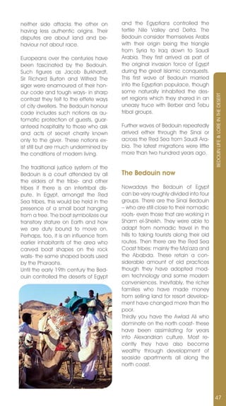 neither side attacks the other on        and the Egyptians controlled the
having less authentic origins. Their     fertile nile valley and Delta. The
disputes are about land and be-          Bedouin consider themselves Arabs
haviour not about race.                  with their origin being the triangle
                                         from Syria to Iraq down to Saudi
Europeans over the centuries have        Arabia. They first arrived as part of
been fascinated by the Bedouin.          the original invasion force of Egypt
Such figures as Jacob Burkhardt,         during the great Islamic conquests.
Sir Richard Burton and Wilfred The       This first wave of Bedouin married
siger were enamoured of their hon-       into the Egyptian populace, though
our code and tough ways- in sharp        some naturally inhabited the des-




                                                                                    BEDOUIn LIFE & LORE In THE DESERT
contrast they felt to the effete ways    ert regions which they shared in an
of city dwellers. The Bedouin honour     uneasy truce with Berber and Tebu
code includes such notions as au-        tribal groups.
tomatic protection of guests, guar-
anteed hospitality to those who ask      Further waves of Bedouin repeatedly
and acts of secret charity known         arrived either through the Sinai or
only to the giver. These notions ex-     across the Red Sea from Saudi Ara-
ist still but are much undermined by     bia. The latest migrations were little
the conditions of modern living.         more than two hundred years ago.

The traditional justice system of the
Bedouin is a court attended by all       The Bedouin now
the elders of the tribe- and other
tribes if there is an intertribal dis-   nowadays the Bedouin of Egypt
pute. In Egypt, amongst the Red          can be very roughly divided into four
Sea tribes, this would be held in the    groups. There are the Sinai Bedouin
presence of a small boat hanging         – who are still close to their nomadic
from a tree. The boat symbolizes our     roots- even those that are working in
transitory stature on Earth and how      Sharm el-Sheikh. They were able to
we are duty bound to move on.            adapt from nomadic travel in the
Perhaps, too, it is an influence from    hills to taking tourists along their old
earlier inhabitants of the area who      routes. Then there are the Red Sea
carved boat shapes on the rock           Coast tribes: mainly the Ma’aza and
walls- the same shaped boats used        the Ababda. These retain a con-
by the Pharaohs.                         siderable amount of old practices
Until the early 19th century the Bed-    though they have adopted mod-
ouin controlled the deserts of Egypt     ern technology and some modern
                                         conveniences. Inevitably, the richer
                                         families who have made money
                                         from selling land for resort develop-
                                         ment have changed more than the
                                         poor.
                                         Thirdly you have the Awlad Ali who
                                         dominate on the north coast- these
                                         have been assimilating for years
                                         into Alexandrian culture. Most re-
                                         cently they have also become
                                         wealthy through development of
                                         seaside apartments all along the
                                         north coast.




                                                                                    47
 