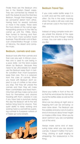 Finally there are the Bedouin who           Bedouin Travel Tips
live in the Western Desert oases.
They are connected by interest to           If you carry water bottle wrap it in
both the Awlad Ali and the Red Sea          a cloth and wet the cloth every so
Bedouin, though their lineage may
                                            often. Do this in the early morning
be somewhat distant from either,
                                            when the water is still very cold and
having lived for several centuries
                                            it will remain cold in the heat of the
or more in the oases. These were
the truck drivers of the camel age-         day.
transporting produce to the nile by
camel up until the 1980s. Many              Instead of tying complex knots sim-
then turned to farming and then             ply untwist the strands of the rope
to the much more lucrative tourist          and past the end through making
business. They still retain a lot of Bed-   a loop. You can add a stop knot if
ouin characteristics though- a love         you like.
of falconry, the desert and camp-
fire music.

Bedouin, camels and cars
Bedouin look after their camels and
their cars very well. In African coun-
tries one is used to cars being in
a poor state- not the land cruisers
driven by Bedouin. Because they
need to be ultra-reliable for desert
use the Bedouin keep them in bet-
ter condition than most Europeans
keep their cars. This is a carryover
from the care of camels. When
you travel with Bedouin don’t ex-
pect a cup of coffee or tea when
you stop. First they will unload the
camels and then they will make
them comfortable and feed them.
Only then will they make camp and           Stand your kettle in front of the fire
food for themselves and anyone              so that the wind blows the flames all
traveling with them. Likewise in cars       round the kettles sides as well as the
if you have had a puncture during           bottom.
the day the Bedouin will fix the tyre       Wind can be strong at night and a
before fixing food for anyone. Their        flapping tent can be annoying- or
quiet ability to keep working and           even blow down. The Bedouin use
working hard is a sometimes surpris-
                                            the saddles and jerry cans to build a
ing contrast to European notions of
                                            kind of enclosure about knee height
a happy go lucky people.
                                            or maybe a little more. When you lie
                                            down behind it you are completely
                                            out of the wind.

                                            Always make some kind of reas-
                                            suring noise when you are around
                                            camels. It doesn’t matter if its hum-
                                            ming, clicking or quiet singing or
                                            whispering- the reassurance is the
                                            thing.
 