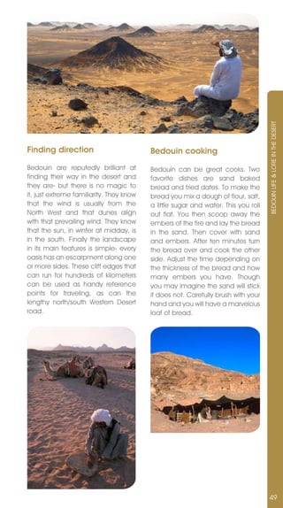 BEDOUIn LIFE & LORE In THE DESERT
Finding direction                         Bedouin cooking
Bedouin are reputedly brilliant at        Bedouin can be great cooks. Two
finding their way in the desert and       favorite dishes are sand baked
they are- but there is no magic to        bread and fried dates. To make the
it, just extreme familiarity. They know   bread you mix a dough of flour, salt,
that the wind is usually from the         a little sugar and water. This you roll
north West and that dunes align           out flat. You then scoop away the
with that prevailing wind. They know      embers of the fire and lay the bread
that the sun, in winter at midday, is     in the sand. Then cover with sand
in the south. Finally the landscape       and embers. After ten minutes turn
in its main features is simple- every     the bread over and cook the other
oasis has an escarpment along one         side. Adjust the time depending on
or more sides. These cliff edges that     the thickness of the bread and how
can run for hundreds of kilometers        many embers you have. Though
can be used as handy reference            you may imagine the sand will stick
points for traveling, as can the          it does not. Carefully brush with your
lengthy north/south Western Desert        hand and you will have a marvelous
road.                                     loaf of bread.




                                                                                    49
 