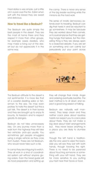 Fried dates is very simple- just a little   the camp. There is never any sense
oil in a pan over the fire. Eaten when      of the big leader reclining while the
soft with the bread they are sweet          minions do the hard work.
and delicious.
                                            This sense of innate democracy ex-
How to travel like a Bedouin?               tends even to traveling. Bedouin can
                                            dig their heels in and be reluctant to
The Bedouin are quite simply the            go somewhere. It may be because
best people in the desert. They are         they are worried about their camels,
the most at home there and they             or it could simply be that they are get-
respect it more than other groups,          ting hungry themselves. But the inter-
for example oases dwellers, who             esting thing is they are always open
may make a living out of the des-           to a reasoned debate. If you are set
ert but do not appreciate it in the         on something and can calmly but
same way.                                   persuasively put your point across




The Bedouin attitude to the desert is       they will change their minds. Anger
not sentimental. It is more like that       and ordering eventually backfire- the
of a coastal dwelling sailor or fish-       best method is to sit down and ex-
erman to the sea. He may even               pect a good long session of talking.
profess ‘to hate the desert’ but this is
just talk. The desert is in their bones     Bedouin are naturally well man-
and they are brought up to enjoy its        nered. They keep clean and they
bounty, its freedom and to respect          neither crack jokes about lavatory
greatly its dangers.                        habits nor expect you to crack jokes
                                            about theirs. They do not make a
Bedouin do not take unnecessary             big deal about toilet arrangements
risks. On any journey more than a           but, they never leave anything in
walk from the highway they will take        a place you are likely to stumble
two vehicles- pick-ups usually. You         upon.
sometimes get people smugglers
using a single vehicle as they cross        Though the left hand is tradition-
from Sudan. These are not Bedouin,          ally the one used to wipe the back-
who would never take such a risk.           side you will see they eat with both
                                            hands, though favoring the right.
In camp they are intriguing to watch.       There is no need to be paranoid
They all work in a kind of coordinat-       about touching someone or some-
ed system yet without anyone giv-           thing with your left hand. They are
ing orders. Even the head guide will        far more sensitive to you putting
do food preparation and setting up          your feet near their faces or food.
 