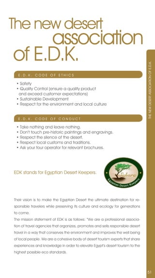 The new desert
     association
of E.D.K.



                                                                                THE nEW DESERT ASSOCIATIOn OF E.D.K.
  E.D.K. CODE OF ETHICS

 • Safety
 • Quality Control (ensure a quality product
  and exceed customer expectations)
 • Sustainable Development
 • Respect for the environment and local culture


  E.D.K. CODE OF COnDUCT

 • Take nothing and leave nothing.
 • Don’t touch pre-historic paintings and engravings.
 • Respect the silence of the desert.
 • Respect local customs and traditions.
 • Ask your tour operator for relevant brochures.




EDK stands for Egyptian Desert Keepers.




Their vision is to make the Egyptian Desert the ultimate destination for re-
sponsible travelers while preserving its culture and ecology for generations
to come.
The mission statement of EDK is as follows: “We are a professional associa-
tion of travel agencies that organizes, promotes and sells responsible desert
travel in a way that conserves the environment and improves the well being
of local people. We are a cohesive body of desert tourism experts that share
experiences and knowledge in order to elevate Egypt’s desert tourism to the
highest possible eco standards.




                                                                                51
 