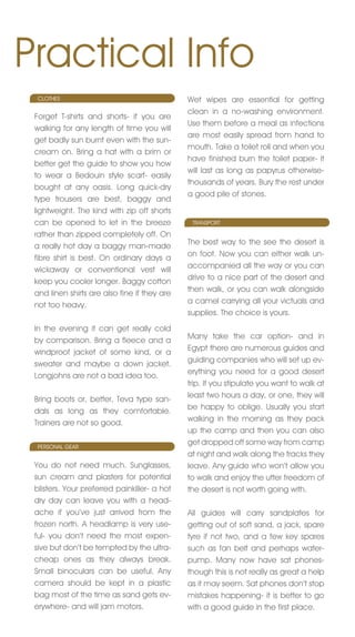 Practical Info
  CLOTHES                                     Wet wipes are essential for getting
                                              clean in a no-washing environment.
 Forget T-shirts and shorts- if you are
                                              Use them before a meal as infections
 walking for any length of time you will
                                              are most easily spread from hand to
 get badly sun burnt even with the sun-
                                              mouth. Take a toilet roll and when you
 cream on. Bring a hat with a brim or
                                              have finished burn the toilet paper- it
 better get the guide to show you how
                                              will last as long as papyrus otherwise-
 to wear a Bedouin style scarf- easily
                                              thousands of years. Bury the rest under
 bought at any oasis. Long quick-dry
                                              a good pile of stones.
 type trousers are best, baggy and
 lightweight. The kind with zip off shorts
 can be opened to let in the breeze            TRAnSPORT

 rather than zipped completely off. On
                                              The best way to the see the desert is
 a really hot day a baggy man-made
                                              on foot. now you can either walk un-
 fibre shirt is best. On ordinary days a
                                              accompanied all the way or you can
 wickaway or conventional vest will
                                              drive to a nice part of the desert and
 keep you cooler longer. Baggy cotton
                                              then walk, or you can walk alongside
 and linen shirts are also fine if they are
                                              a camel carrying all your victuals and
 not too heavy.
                                              supplies. The choice is yours.
 In the evening it can get really cold
                                              Many take the car option- and in
 by comparison. Bring a fleece and a
                                              Egypt there are numerous guides and
 windproof jacket of some kind, or a
                                              guiding companies who will set up ev-
 sweater and maybe a down jacket.
                                              erything you need for a good desert
 Longjohns are not a bad idea too.
                                              trip. If you stipulate you want to walk at
                                              least two hours a day, or one, they will
 Bring boots or, better, Teva type san-
                                              be happy to oblige. Usually you start
 dals as long as they comfortable.
                                              walking in the morning as they pack
 Trainers are not so good.
                                              up the camp and then you can also
  PERSOnAL GEAR
                                              get dropped off some way from camp
                                              at night and walk along the tracks they
 You do not need much. Sunglasses,            leave. Any guide who won’t allow you
 sun cream and plasters for potential         to walk and enjoy the utter freedom of
 blisters. Your preferred painkiller- a hot   the desert is not worth going with.
 dry day can leave you with a head-
 ache if you’ve just arrived from the         All guides will carry sandplates for
 frozen north. A headlamp is very use-        getting out of soft sand, a jack, spare
 ful- you don’t need the most expen-          tyre if not two, and a few key spares
 sive but don’t be tempted by the ultra-      such as fan belt and perhaps water-
 cheap ones as they always break.             pump. Many now have sat phones-
 Small binoculars can be useful. Any          though this is not really as great a help
 camera should be kept in a plastic           as it may seem. Sat phones don’t stop
 bag most of the time as sand gets ev-        mistakes happening- it is better to go
 erywhere- and will jam motors.               with a good guide in the first place.
 