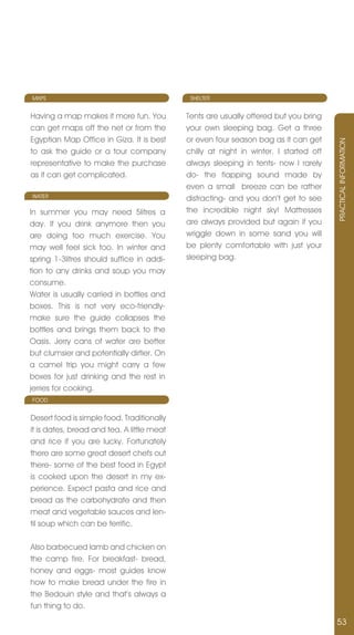 MAPS                                         SHELTER


Having a map makes it more fun. You         Tents are usually offered but you bring
can get maps off the net or from the        your own sleeping bag. Get a three
Egyptian Map Office in Giza. It is best     or even four season bag as it can get




                                                                                       PRACTICAL InFORMATIOn
to ask the guide or a tour company          chilly at night in winter. I started off
representative to make the purchase         always sleeping in tents- now I rarely
as it can get complicated.                  do- the flapping sound made by
                                            even a small breeze can be rather
WATER                                       distracting- and you don’t get to see
In summer you may need 5litres a            the incredible night sky! Mattresses
day. If you drink anymore then you          are always provided but again if you
are doing too much exercise. You            wriggle down in some sand you will
may well feel sick too. In winter and       be plenty comfortable with just your
spring 1-3litres should suffice in addi-    sleeping bag.
tion to any drinks and soup you may
consume.
Water is usually carried in bottles and
boxes. This is not very eco-friendly-
make sure the guide collapses the
bottles and brings them back to the
Oasis. jerry cans of water are better
but clumsier and potentially dirtier. On
a camel trip you might carry a few
boxes for just drinking and the rest in
jerries for cooking.
FOOD


Desert food is simple food. Traditionally
it is dates, bread and tea. A little meat
and rice if you are lucky. Fortunately
there are some great desert chefs out
there- some of the best food in Egypt
is cooked upon the desert in my ex-
perience. Expect pasta and rice and
bread as the carbohydrate and then
meat and vegetable sauces and len-
til soup which can be terrific.

Also barbecued lamb and chicken on
the camp fire. For breakfast- bread,
honey and eggs- most guides know
how to make bread under the fire in
the Bedouin style and that’s always a
fun thing to do.

                                                                                       53
 