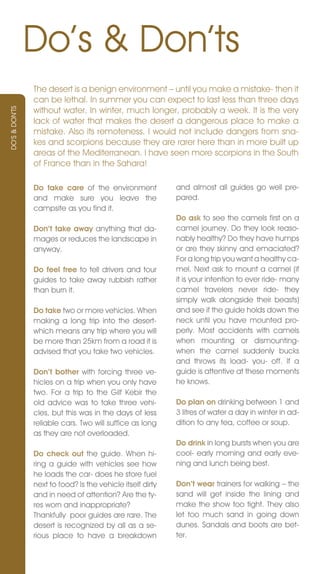 Do’s & Don’ts
                The desert is a benign environment – until you make a mistake- then it
                can be lethal. In summer you can expect to last less than three days
                without water. In winter, much longer, probably a week. It is the very
DO’S & DOn’TS




                lack of water that makes the desert a dangerous place to make a
                mistake. Also its remoteness. I would not include dangers from sna-
                kes and scorpions because they are rarer here than in more built up
                areas of the Mediterranean. I have seen more scorpions in the South
                of France than in the Sahara!

                Do take care of the environment             and almost all guides go well pre-
                and make sure you leave the                 pared.
                campsite as you find it.
                                                            Do ask to see the camels first on a
                Don’t take away anything that da-           camel journey. Do they look reaso-
                mages or reduces the landscape in           nably healthy? Do they have humps
                anyway.                                     or are they skinny and emaciated?
                                                            For a long trip you want a healthy ca-
                Do feel free to tell drivers and tour       mel. next ask to mount a camel (if
                guides to take away rubbish rather          it is your intention to ever ride- many
                than burn it.                               camel travelers never ride- they
                                                            simply walk alongside their beasts)
                Do take two or more vehicles. When          and see if the guide holds down the
                making a long trip into the desert-         neck until you have mounted pro-
                which means any trip where you will         perly. Most accidents with camels
                be more than 25km from a road it is         when mounting or dismounting-
                advised that you take two vehicles.         when the camel suddenly bucks
                                                            and throws its load- you- off. If a
                Don’t bother with forcing three ve-         guide is attentive at these moments
                hicles on a trip when you only have         he knows.
                two. For a trip to the Gilf Kebir the
                old advice was to take three vehi-          Do plan on drinking between 1 and
                cles, but this was in the days of less      3 litres of water a day in winter in ad-
                reliable cars. Two will suffice as long     dition to any tea, coffee or soup.
                as they are not overloaded.
                                                            Do drink in long bursts when you are
                Do check out the guide. When hi-            cool- early morning and early eve-
                ring a guide with vehicles see how          ning and lunch being best.
                he loads the car- does he store fuel
                next to food? Is the vehicle itself dirty   Don’t wear trainers for walking – the
                and in need of attention? Are the ty-       sand will get inside the lining and
                res worn and inappropriate?                 make the show too tight. They also
                Thankfully poor guides are rare. The        let too much sand in going down
                desert is recognized by all as a se-        dunes. Sandals and boots are bet-
                rious place to have a breakdown             ter.
 