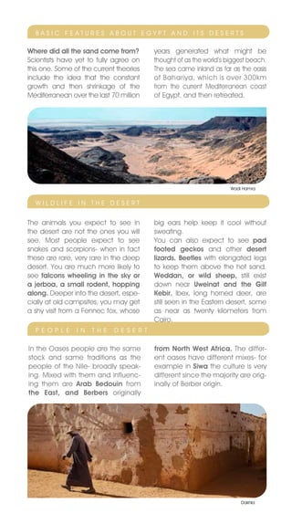BASIC FEATURES ABOUT EGYPT AnD ITS DESERTS

Where did all the sand come from?           years generated what might be
Scientists have yet to fully agree on       thought of as the world’s biggest beach.
this one. Some of the current theories      The sea came inland as far as the oasis
include the idea that the constant          of Bahariya, which is over 300km
growth and then shrinkage of the            from the current Mediterranean coast
Mediterranean over the last 70 million      of Egypt, and then retreated.




                                                                       Wadi Hamra


  WILDLIFE In THE DESERT


The animals you expect to see in            big ears help keep it cool without
the desert are not the ones you will        sweating.
see. Most people expect to see              You can also expect to see pad
snakes and scorpions- when in fact          footed geckos and other desert
these are rare, very rare in the deep       lizards. Beetles with elongated legs
desert. You are much more likely to         to keep them above the hot sand.
see falcons wheeling in the sky or          Weddan, or wild sheep, still exist
a jerboa, a small rodent, hopping           down near Uweinat and the Gilf
along. Deeper into the desert, espe-        Kebir. Ibex, long horned deer, are
cially at old campsites, you may get        still seen in the Eastern desert, some
a shy visit from a Fennec fox, whose        as near as twenty kilometers from
                                            Cairo.
  P E O P L E   I n   T H E   D E S E R T

In the Oases people are the same            from North West Africa. The differ-
stock and same traditions as the            ent oases have different mixes- for
people of the nile- broadly speak-          example in Siwa the culture is very
ing. Mixed with them and influenc-          different since the majority are orig-
ing them are Arab Bedouin from              inally of Berber origin.
the East, and Berbers originally




                                                                           Dakhla
 