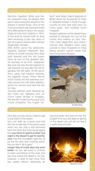 E x P L O R E R S    O F   T H E   D E S E R T

German, Egyptian, British and Ital-         tient” and Major Ralph Bagnold of
ian explorers have all played their         Britain drove for thousands of miles
part in discovering the secrets of the      in adapted Model A Fords through
Sahara in recent times. One of the          country no one had ever seen for
most prominent was Gerhard Rohlfs           many years, and certainly never
who attempted to reach the Libyan           mapped.
Oasis of Kufra from Dakhla in 1874.         Modern explorers of the desert have
In the end he turned north to Siwa          tended to relinquish the car for the
after receiving a rare two days of          camel and walking on foot. Ger-
rain at a place forever after named         man Carlo Bergmann and Dutch-




                                                                                        WELCOME TO THE DESERT
Regenfeld- rainfield.                       woman Arita Baaijens have used
After Rohlfs came the aristocratic          camels to track thousand of miles
Egyptian explorer Hassanein Bey,            along ancient camel routes that
whose six month journey from Siwa           have long been disused.
past Uweinat and into the Sudan
ranks as one of the greatest des-
ert journeys of all time. Hassanein
Bey was not only the first explorer to
visit Uweinat, he was also the first to
glimpse the Gilf Kebir. At the same
time, using half tracked vehicles,
the Egyptian Royal, Prince Kemal
Al-Din made the first extensive jour-
neys around the Gilf Kebir plateau,
which he named and was the first
to map.
Tracked vehicles were followed by
the motor car. Explorers such as
Count Laszlo Almasy of Hungary-
the real life model for the book and
movie character “The English Pa-
                                                                     The White Desert


  TIMInG In THE DESERT

One day can be all you need to get          fuel and water. But even on this, the
a real taste of the desert.                 longest time you are likely to spend
You can walk up a dune and feel              in the desert you will still not feel it
the true emptiness of the place even        is quite long enough...
when you are only a few kilometer
from the road. But most would agree
that you have to spend at least one
night in the desert to get its real fla-
vour. See the incredible night sky; sit
by the fire and next morning watch
the sun rise in all its glory.
Longer trips of a few days are even
better as you will have a chance
to learn something of the stars and
see how varied the desert is. no trip,
however, is likely to last more than
two weeks without restocking on
                                                                   Bedouin fire camp

                                                                                        9
 