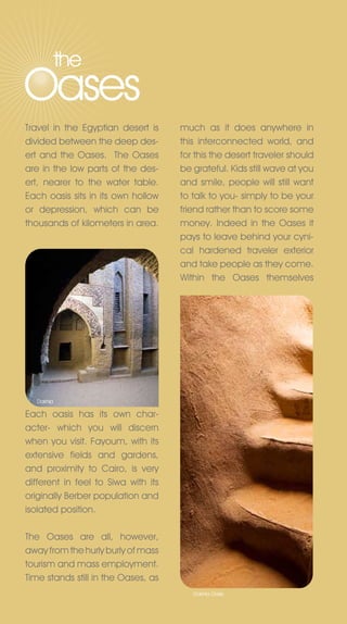 the
Oases
Travel in the Egyptian desert is     much as it does anywhere in
divided between the deep des-        this interconnected world, and
ert and the Oases. The Oases         for this the desert traveler should
are in the low parts of the des-     be grateful. Kids still wave at you
ert, nearer to the water table.      and smile, people will still want
Each oasis sits in its own hollow    to talk to you- simply to be your
or depression, which can be          friend rather than to score some
thousands of kilometers in area.     money. Indeed in the Oases it
                                     pays to leave behind your cyni-
                                     cal hardened traveler exterior
                                     and take people as they come.
                                     Within the Oases themselves




   Dakhla

Each oasis has its own char-
acter- which you will discern
when you visit. Fayoum, with its
extensive fields and gardens,
and proximity to Cairo, is very
different in feel to Siwa with its
originally Berber population and
isolated position.

The Oases are all, however,
away from the hurly burly of mass
tourism and mass employment.
Time stands still in the Oases, as
                                        Dakhla Oasis
 