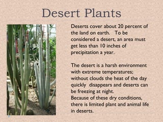 Desert Plants
Deserts cover about 20 percent of
the land on earth. To be
considered a desert, an area must
get less than 10 inches of
precipitation a year.
The desert is a harsh environment
with extreme temperatures;
without clouds the heat of the day
quickly disappears and deserts can
be freezing at night.
Because of these dry conditions,
there is limited plant and animal life
in deserts.

 