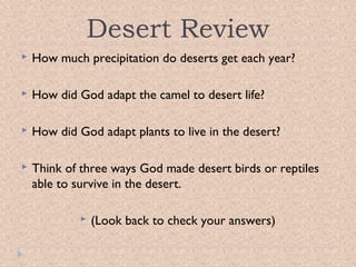 Desert Review


How much precipitation do deserts get each year?



How did God adapt the camel to desert life?



How did God adapt plants to live in the desert?



Think of three ways God made desert birds or reptiles
able to survive in the desert.


(Look back to check your answers)

 
