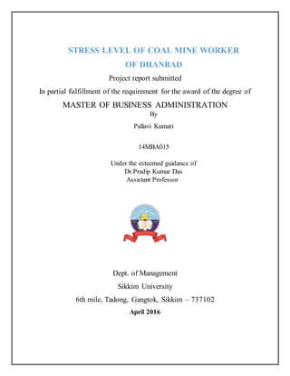 STRESS LEVEL OF COAL MINE WORKER
OF DHANBAD
Project report submitted
In partial fulfillment of the requirement for the award of the degree of
MASTER OF BUSINESS ADMINISTRATION
By
Pallavi Kumari
14MBA015
Under the esteemed guidance of
Dr.Pradip Kumar Das
Assistant Professor
Dept. of Management
Sikkim University
6th mile, Tadong, Gangtok, Sikkim – 737102
April 2016
 