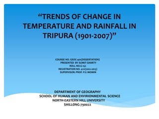 “TRENDS OF CHANGE IN
TEMPERATURE AND RAINFALL IN
TRIPURA (1901-2007)”
COURSE NO. GEOC-401(DISSERTATION)
PRESENTED BY SUMIT GHARTY
ROLL NO.G-152
REGISTRATION NO. 4111(2012-2013)
SUPERVISOR: PROF. P.G MOMIN
DEPARTMENT OF GEOGRAPHY
SCHOOL OF HUMAN AND ENVIRIONMENTAL SCIENCE
NORTH-EASTERN HILL UNIVERSITY
SHILLONG-790022
 