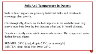 Soils And Temperature In Deserts
Soils in desert regions are generally fertile but lacks soil moisture to
encourage plant growth.
Climatologically, deserts are the hottest places in the world because they
absorb more heat from the Sun than any other land in humid climates.
Deserts are mostly under arid to semi-arid climates. The temperature varies
during day and nights.
SUMMER: 38º C.(day), drop to 25º C. or more(night)
WINTER: temp. range from 10 to -21º C.
10
 