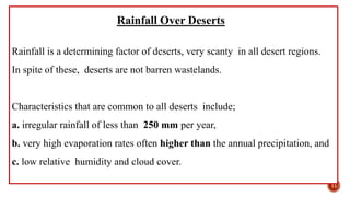 Rainfall Over Deserts
Rainfall is a determining factor of deserts, very scanty in all desert regions.
In spite of these, deserts are not barren wastelands.
Characteristics that are common to all deserts include;
a. irregular rainfall of less than 250 mm per year,
b. very high evaporation rates often higher than the annual precipitation, and
c. low relative humidity and cloud cover.
11
 