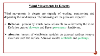 Wind Movements In Deserts
Wind movements in deserts are capable of eroding, transporting and
depositing the sand masses. The following are the processes expected:
 Deflation: process by which loose sediments are removed by the wind.
Deflation creates blowouts and Desert pavements - landforms.
 Abrasion: impact of windblown particles on exposed surfaces remove
materials from that surface. Abrasion creates ventifacts and yardangs.
12
 