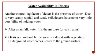 Water Availability In Deserts
Another controlling factor of desert is the presence of water. Due
to very scanty rainfall and sandy soil, deserts have no or very little
possibility of holding water.
 After a rainfall, water fills the arroyos (dried streams).
 Oasis is a wet and fertile zone in a desert with vegetation.
Underground water comes nearer to the ground surface.
14
 