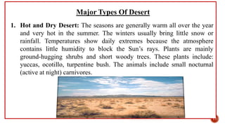 Major Types Of Desert
1. Hot and Dry Desert: The seasons are generally warm all over the year
and very hot in the summer. The winters usually bring little snow or
rainfall. Temperatures show daily extremes because the atmosphere
contains little humidity to block the Sun’s rays. Plants are mainly
ground-hugging shrubs and short woody trees. These plants include:
yuccas, ocotillo, turpentine bush. The animals include small nocturnal
(active at night) carnivores.
17
 