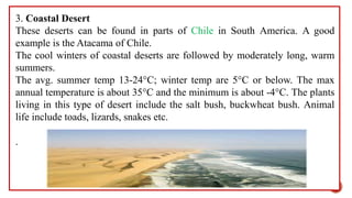 3. Coastal Desert
These deserts can be found in parts of Chile in South America. A good
example is the Atacama of Chile.
The cool winters of coastal deserts are followed by moderately long, warm
summers.
The avg. summer temp 13-24°C; winter temp are 5°C or below. The max
annual temperature is about 35°C and the minimum is about -4°C. The plants
living in this type of desert include the salt bush, buckwheat bush. Animal
life include toads, lizards, snakes etc.
.
19
 