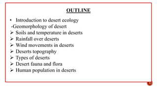 OUTLINE
• Introduction to desert ecology
-Geomorphology of desert
 Soils and temperature in deserts
 Rainfall over deserts
 Wind movements in deserts
 Deserts topography
 Types of deserts
 Desert fauna and flora
 Human population in deserts
2
 