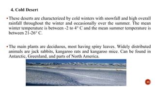 These deserts are characterized by cold winters with snowfall and high overall
rainfall throughout the winter and occasionally over the summer. The mean
winter temperature is between -2 to 4° C and the mean summer temperature is
between 21-26° C.
The main plants are deciduous, most having spiny leaves. Widely distributed
animals are jack rabbits, kangaroo rats and kangaroo mice. Can be found in
Antarctic, Greenland, and parts of North America.
20
 