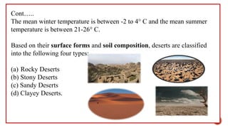 Cont…..
The mean winter temperature is between -2 to 4° C and the mean summer
temperature is between 21-26° C.
Based on their surface forms and soil composition, deserts are classified
into the following four types:
(a) Rocky Deserts
(b) Stony Deserts
(c) Sandy Deserts
(d) Clayey Deserts.
21
 