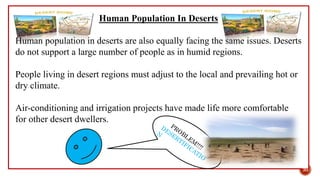 Human Population In Deserts
Human population in deserts are also equally facing the same issues. Deserts
do not support a large number of people as in humid regions.
People living in desert regions must adjust to the local and prevailing hot or
dry climate.
Air-conditioning and irrigation projects have made life more comfortable
for other desert dwellers.
30
 