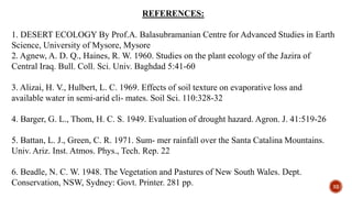 REFERENCES:
1. DESERT ECOLOGY By Prof.A. Balasubramanian Centre for Advanced Studies in Earth
Science, University of Mysore, Mysore
2. Agnew, A. D. Q., Haines, R. W. 1960. Studies on the plant ecology of the Jazira of
Central Iraq. Bull. Coll. Sci. Univ. Baghdad 5:41-60
3. Alizai, H. V., Hulbert, L. C. 1969. Effects of soil texture on evaporative loss and
available water in semi-arid cli- mates. Soil Sci. 110:328-32
4. Barger, G. L., Thom, H. C. S. 1949. Evaluation of drought hazard. Agron. J. 41:519-26
5. Battan, L. J., Green, C. R. 1971. Sum- mer rainfall over the Santa Catalina Mountains.
Univ. Ariz. Inst. Atmos. Phys., Tech. Rep. 22
6. Beadle, N. C. W. 1948. The Vegetation and Pastures of New South Wales. Dept.
Conservation, NSW, Sydney: Govt. Printer. 281 pp. 32
 