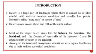 INTRODUCTION
 Desert is a large part of landscape where there is almost no or little
rainfall with extreme weather condition and usually less plants.
Normally called “sand seas” or oceans of sand”
 Deserts alone covers about one fifth of the earth surface
 Most of the major desert areas like the Sahara, the Arabian, the
Kalahari, and the Deserts of Australia all lie between 10 and 30
degrees north or south of the equator.
 Among all the terrestrial ecosystems, deserts are very typical landforms
due to their unique ecological conditions.
4
 