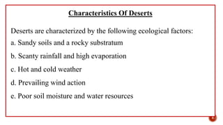 Characteristics Of Deserts
Deserts are characterized by the following ecological factors:
a. Sandy soils and a rocky substratum
b. Scanty rainfall and high evaporation
c. Hot and cold weather
d. Prevailing wind action
e. Poor soil moisture and water resources
6
 