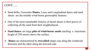 CONT…..
 Sand drifts, Crescentic Dunes, Loess and Longitudinal dunes and sand
sheets are the notable wind-borne geomorphic features.
 One of the most remarkable features of desert dunes is their power of
collecting all the sand from their neighborhood.
 Sand dunes: are large piles of wind-borne sands reaching a maximum
height of 250 meters above the surface.
 Dunes are characterized by two-sided slopes one along the windward
direction and the other along the leeward side.
8
 