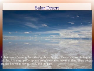 Salar Desert
A thin layer of water reflects the sky above the Salar Desert, the world's largest
salt flat. As saline lakes evaporate completely, they leave salt flats. These deserts
are also known as playas, sinks, and salt pans.
 
