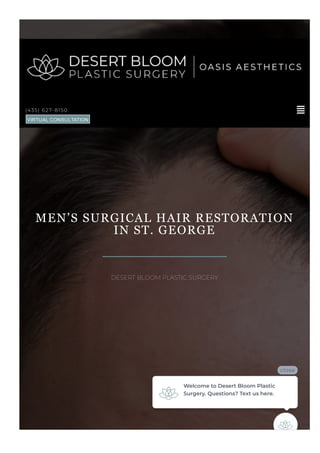 MEN’S SURGICAL HAIR RESTORATION
IN ST. GEORGE
DESERT BLOOM PLASTIC SURGERY

(435) 627-8150
VIRTUAL CONSULTATION
close
Welcome to Desert Bloom Plastic
Surgery. Questions? Text us here.
 