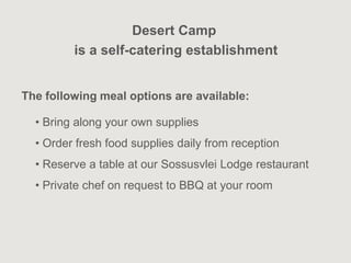 Desert Camp
         is a self-catering establishment


The following meal options are available:

  • Bring along your own supplies
  • Order fresh food supplies daily from reception
  • Reserve a table at our Sossusvlei Lodge restaurant
  • Private chef on request to BBQ at your room
 