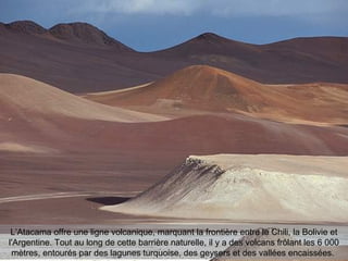 L’Atacama offre une ligne volcanique, marquant la frontière entre le Chili, la Bolivie et
l'Argentine. Tout au long de cette barrière naturelle, il y a des volcans frôlant les 6 000
mètres, entourés par des lagunes turquoise, des geysers et des vallées encaissées.
 