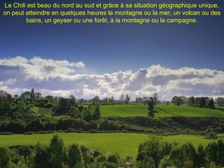 Le Chili est beau du nord au sud et grâce à sa situation géographique unique,
on peut atteindre en quelques heures la montagne ou la mer, un volcan ou des
bains, un geyser ou une forêt, à la montagne ou la campagne.
 