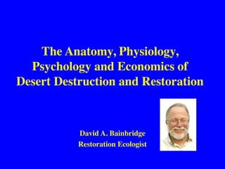 The Anatomy, Physiology,
Psychology and Economics of
Desert Destruction and Restoration
David A. Bainbridge
Restoration Ecologist
 