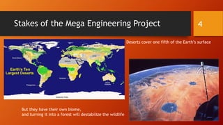 Stakes of the Mega Engineering Project 4
Deserts cover one fifth of the Earth’s surface
But they have their own biome,
and turning it into a forest will destabilize the wildlife
 