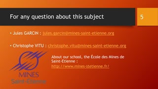 For any question about this subject
• Jules GARCIN : jules.garcin@mines-saint-etienne.org
• Christophe VITU : christophe.vitu@mines-saint-etienne.org
About our school, the École des Mines de
Saint-Etienne :
http://www.mines-stetienne.fr/
5
 