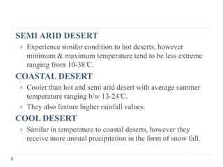 SEMI ARID DESERT
 Experience similar condition to hot deserts, however
minimum & maximum temperature tend to be less extreme
ranging from 10-38 ̊C.
COASTAL DESERT
 Cooler than hot and semi arid desert with average summer
temperature ranging b/w 13-24 ̊C.
 They also feature higher rainfall values.
COOL DESERT
 Similar in temperature to coastal deserts, however they
receive more annual precipitation in the form of snow fall.
 