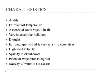 CHARACTERISTICS
 Aridity
 Extremes of temperature
 Absence of water vapour in air
 Very intense solar radiation
 Drought
 Extreme, specialized & very sensitive ecosystem
 High wind velocity
 Sparsity of cloud cover
 Potential evaporaton is highest
 Scarcity of water in hot deserts
 