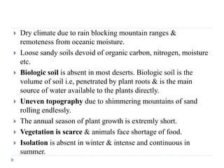 Dry climate due to rain blocking mountain ranges &
remoteness from oceanic moisture.
 Loose sandy soils devoid of organic carbon, nitrogen, moisture
etc.
 Biologic soil is absent in most deserts. Biologic soil is the
volume of soil i.e, penetrated by plant roots & is the main
source of water available to the plants directly.
 Uneven topography due to shimmering mountains of sand
rolling endlessly.
 The annual season of plant growth is extremly short.
 Vegetation is scarce & animals face shortage of food.
 Isolation is absent in winter & intense and continuous in
summer.
 