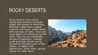 ROCKY DESERTS
Rocky deserts have uneven
topography between mountain
ridges and groups of small hills.
Mountain ridges have rugged
summits and crests, steep slopes
with outcrops of rocks. Talus and
scree debris are numerous on hill
sides. They are not completely
devoid of vegetation. Isolated
small and large shrubs can be
located on the lower parts of the
slopes., in valleys and
depressions. Some water springs
appear on valley floors.
 