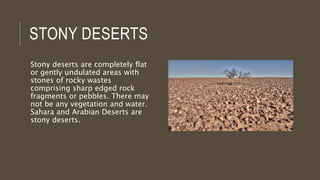 STONY DESERTS
Stony deserts are completely flat
or gently undulated areas with
stones of rocky wastes
comprising sharp edged rock
fragments or pebbles. There may
not be any vegetation and water.
Sahara and Arabian Deserts are
stony deserts.
 