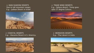  RAIN SHADOW DESERTS
Due to tall mountain ranges
E.g.- Judean Desert in Israel
 COASTAL DESERTS
E.g.- Atacama Desert in S. America.
 TRADE WIND DESERTS
E.g.- Sahara desert- Temp goes
upto 57 degree Celsius.
 MONSOON DESERTS
E.g.- Thar desert in India
 