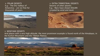  POLAR DESERTS
E.g.- The Dry Valleys of
Antarctica – are ice free for
thousands of years.
 EXTRA TERRESTRIAL DESERTS
Deserts of other planets
E.g.- Mars have shown EOLIAN
(created by wind and dust)
features
 MONTANE DESERTS
Arid places with a very high altitude; the most prominent example is found north of the Himalayas, in
the Kunlun Mountains and the Tibetan Plateau.
 