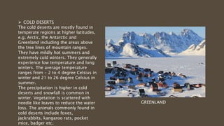  COLD DESERTS
The cold deserts are mostly found in
temperate regions at higher latitudes,
e.g. Arctic, the Antarctic and
Greenland including the areas above
the tree lines of mountain ranges.
They have mildly hot summers and
extremely cold winters. They generally
experience low temperature and long
winters. The average temperature
ranges from - 2 to 4 degree Celsius in
winter and 21 to 26 degree Celsius in
summer.
The precipitation is higher in cold
deserts and snowfall is common in
winter. Vegetation is scattered with
needle like leaves to reduce the water
loss. The animals commonly found in
cold deserts include foxes,
jackrabbits, kangaroo rats, pocket
mice, badger etc.
GREENLAND
 