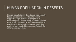HUMAN POPULATION IN DESERTS
Human population in deserts are also equally
facing the same issues. Deserts do not
support a large number of people as in
humid regions. People living in desert regions
must adjust to the local and prevailing hot or
dry climate. Air-conditioning and irrigation
projects have made life more comfortable for
other desert dwellers.
 