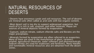 NATURAL RESOURCES OF
DESERTS
Deserts have enormous sands and soil resources. The soil of deserts
are mineral soils often called as arid soils with low organic content.
Most desert soil is too dry to support widespread vegetation, but
much of it is rich in salt, uranium, and other minerals. Playas are
sources of mineral deposits formed by evaporation.
Gypsum, sodium nitrate, sodium chloride salts and Borates are the
major precipitates.
Minerals formed by evaporation are often referred to as evaporites.
Many of them are used in the manufacture of glass, ceramics,
enamel, agricultural chemicals, water softeners and pharmaceuticals.
Sodium nitrites are used for explosives and fertilizers. Many metallic
and nonmetallic mineral resources also are obtained from the desert
zones.
 