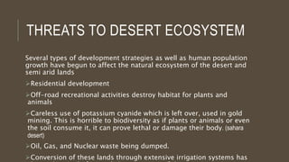 THREATS TO DESERT ECOSYSTEM
Several types of development strategies as well as human population
growth have begun to affect the natural ecosystem of the desert and
semi arid lands
Residential development
Off-road recreational activities destroy habitat for plants and
animals
Careless use of potassium cyanide which is left over, used in gold
mining. This is horrible to biodiversity as if plants or animals or even
the soil consume it, it can prove lethal or damage their body. (sahara
desert)
Oil, Gas, and Nuclear waste being dumped.
Conversion of these lands through extensive irrigation systems has
 